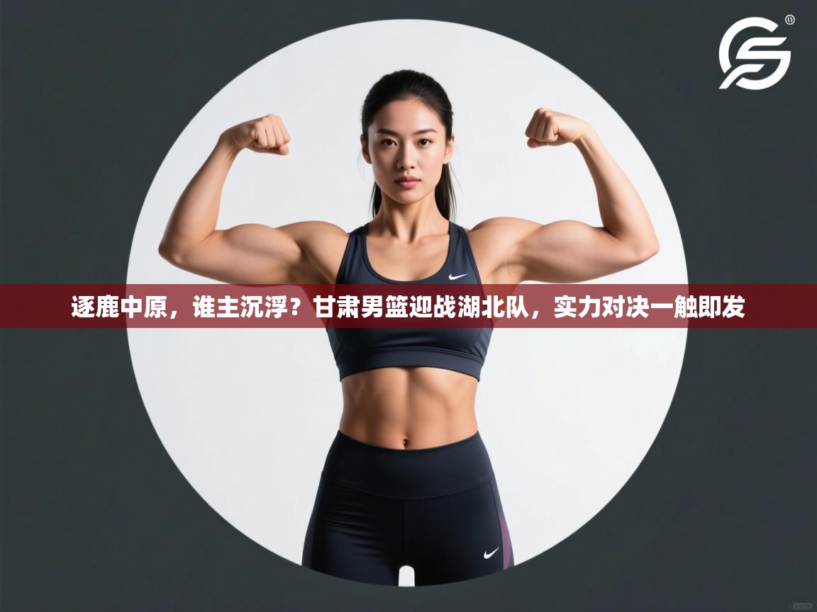 逐鹿中原，谁主沉浮？甘肃男篮迎战湖北队，实力对决一触即发